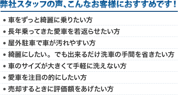 弊社スタッフの声、こんなお客様にお勧めです！車をずっと綺麗に乗りたい方。長年乗ってきた愛車を若返らせたい方。屋外駐車で車が汚れやすい方。綺麗にしたい。でも出来るだけ洗車の手間を省きたい方。車のサイズが大きくて手軽に洗えない方。愛車を注目の的にしたい方。売却するときに評価額をあげたい方。